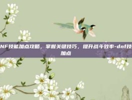 DNF技能加点攻略，掌握关键技巧，提升战斗效率-dnf技能加点