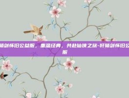 轩辕剑怀旧公益服，重温经典，共赴仙侠之旅-轩辕剑怀旧公益服
