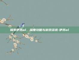 探索伊苏ol，深度攻略与游戏资讯-伊苏ol