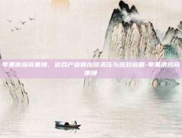 苹果供应商重挫，游戏产业供应链承压与应对前瞻-苹果供应商重挫