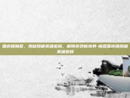 国庆版魔怨，揭秘隐藏英雄密码，解锁游戏新境界-魔怨国庆版隐藏英雄密码