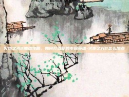 火炬之光2加点攻略，如何打造你的专属英雄-火炬之光2怎么加点