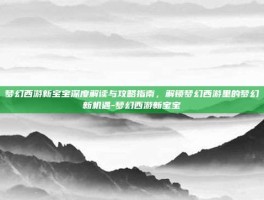 梦幻西游新宝宝深度解读与攻略指南，解锁梦幻西游里的梦幻新机遇-梦幻西游新宝宝