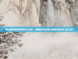 揭秘绝地求生中的PK之王，如何成为战场上的不败传说-pk之王