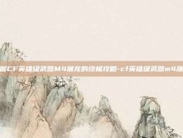 掌握CF英雄级武器M4屠龙的终极攻略-cf英雄级武器m4屠龙