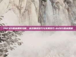 DNF85版本搬砖攻略，高效赚钱技巧与实用技巧-dnf85版本搬砖
