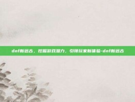 dnf新远古，挖掘游戏潜力，引领玩家新体验-dnf新远古