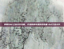 掌握DNF兰总卡片攻略，打造你的专属游戏装备-dnf兰总卡片