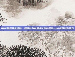 DNF推荐好友活动，如何参与并最大化你的奖励-dnf推荐好友活动