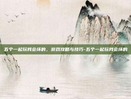 五个一起玩我会坏的，游戏攻略与技巧-五个一起玩我会坏的