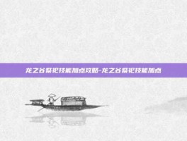 龙之谷祭祀技能加点攻略-龙之谷祭祀技能加点