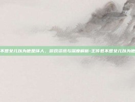 王传君不想女儿以为他是坏人，游戏资讯与深度解析-王传君不想女儿以为他是坏人