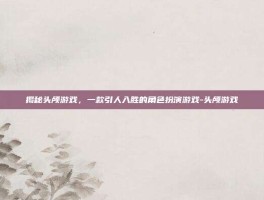 揭秘头颅游戏，一款引人入胜的角色扮演游戏-头颅游戏