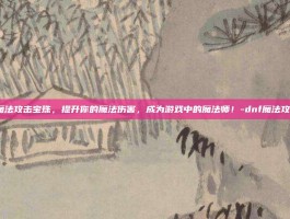 DNF魔法攻击宝珠，提升你的魔法伤害，成为游戏中的魔法师！-dnf魔法攻击宝珠