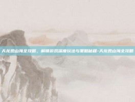 天龙观山海全攻略，解锁游戏深度玩法与策略秘籍-天龙观山海全攻略