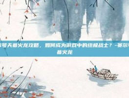 赛尔号天幕火龙攻略，如何成为游戏中的终极战士？-赛尔号天幕火龙