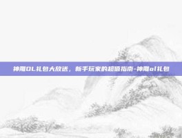 神雕OL礼包大放送，新手玩家的超值指南-神雕ol礼包