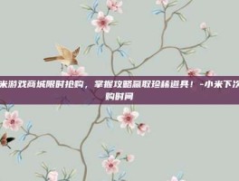 小米游戏商城限时抢购，掌握攻略赢取珍稀道具！-小米下次抢购时间