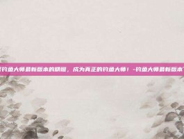 掌握钓鱼大师最新版本的精髓，成为真正的钓鱼大师！-钓鱼大师最新版本下载