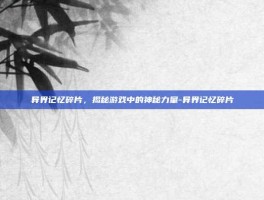 异界记忆碎片，揭秘游戏中的神秘力量-异界记忆碎片