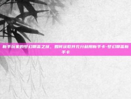 新手玩家的梦幻聊斋之旅，如何获取并充分利用新手卡-梦幻聊斋新手卡