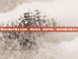 摩尔庄园RK吻么么攻略，甜蜜互动，浪漫升级！-摩尔庄园rk吻么么