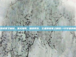 王者荣耀星之破晓，星火燎原，破晓而生，王者荣耀星之破晓—IP宇宙的新篇章