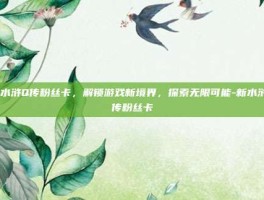 新水浒Q传粉丝卡，解锁游戏新境界，探索无限可能-新水浒q传粉丝卡