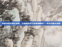 掌握小小忍者礼包码，让你的游戏之旅更加精彩！-小小忍者礼包码