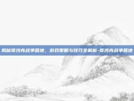 揭秘哥沙克战争营地，游戏策略与技巧全解析-哥沙克战争营地