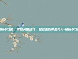 屠魔令攻略，掌握关键技巧，轻松击败邪恶势力-屠魔令攻略