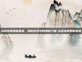 古剑奇谭隐藏星蕴，揭秘游戏中的神秘力量-古剑奇谭隐藏星蕴