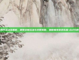 dnf九周年活动全解析，解锁全新玩法与丰厚奖励，助你畅享游戏乐趣-dnf九周年活动