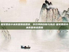 雷军回应小米食堂爆品思维，游戏界的创新与挑战-雷军回应小米食堂爆品思维