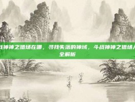 斗战神神之猎场在哪，寻找失落的神域，斗战神神之猎场入口全解析