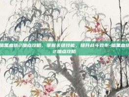 暗黑血统2加点攻略，掌握关键技能，提升战斗效率-暗黑血统2加点攻略