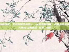 龙腾世纪，起源攻略全指南——从起源到腾跃，逐要素掌握通关奥秘-龙腾世纪 起源 攻略