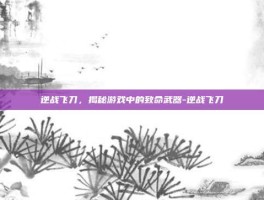 逆战飞刀，揭秘游戏中的致命武器-逆战飞刀
