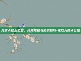 无双大蛇太公望，终极攻略与游戏技巧-无双大蛇太公望