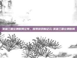 英雄三国公测时间公布，探索游戏新纪元-英雄三国公测时间