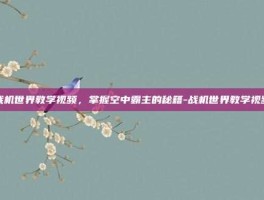 战机世界教学视频，掌握空中霸主的秘籍-战机世界教学视频