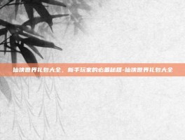 仙侠世界礼包大全，新手玩家的必备秘籍-仙侠世界礼包大全