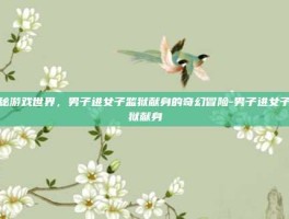 揭秘游戏世界，男子进女子监狱献身的奇幻冒险-男子进女子监狱献身