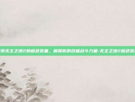 探索无主之地2的橙色装备，解锁你的终极战斗力量-无主之地2橙色装备