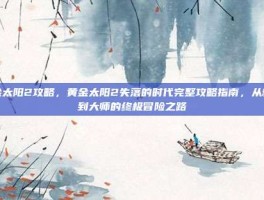 黄金太阳2攻略，黄金太阳2失落的时代完整攻略指南，从新手到大师的终极冒险之路