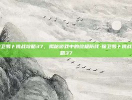 保卫萝卜挑战攻略37，揭秘游戏中的终极防线-保卫萝卜挑战攻略37