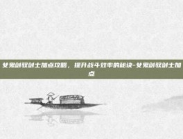 女鬼剑驭剑士加点攻略，提升战斗效率的秘诀-女鬼剑驭剑士加点