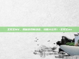 王见王MV，揭秘游戏新动态，攻略大公开！-王见王mv