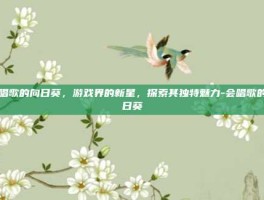 会唱歌的向日葵，游戏界的新星，探索其独特魅力-会唱歌的向日葵
