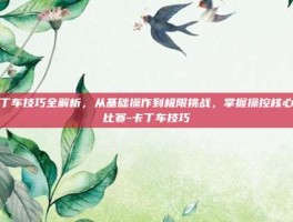 卡丁车技巧全解析，从基础操作到极限挑战，掌握操控核心赢比赛-卡丁车技巧